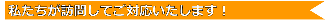 私たちが訪問してご対応いたします！