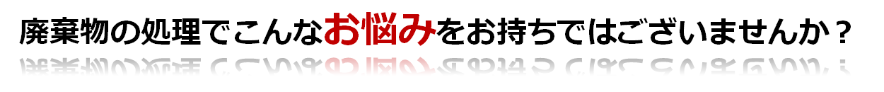 廃棄物の処理でこんなお悩みをお持ちではございませんか？